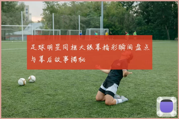 足球明星同框大银幕精彩瞬间盘点与幕后故事揭秘