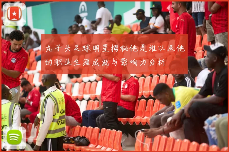 丸子头足球明星揭秘他是谁以及他的职业生涯成就与影响力分析