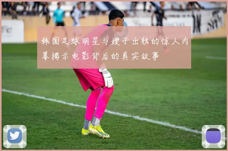 韩国足球明星与嫂子出轨的惊人内幕揭示电影背后的真实故事
