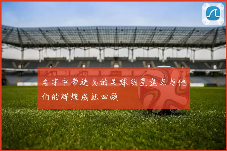 名字中带迭戈的足球明星盘点与他们的辉煌成就回顾