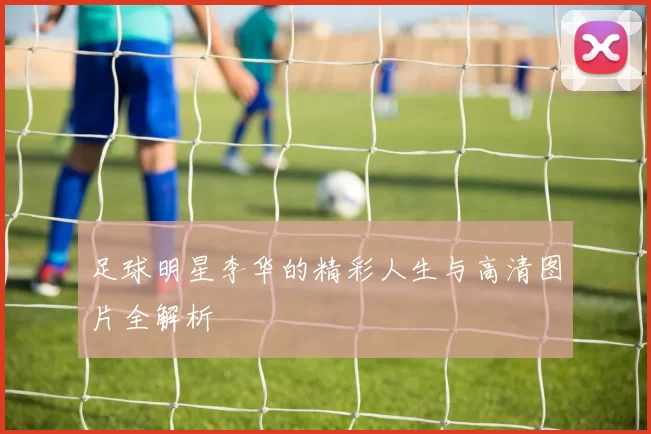 足球明星李华的精彩人生与高清图片全解析