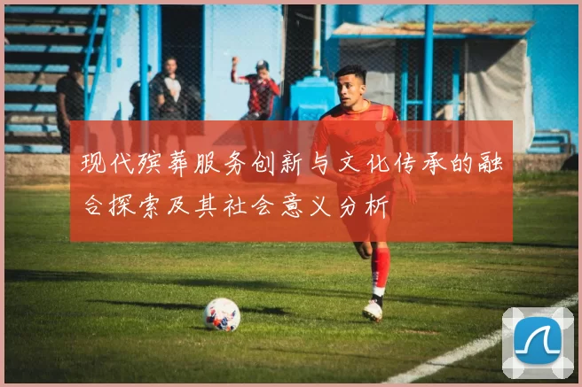 现代殡葬服务创新与文化传承的融合探索及其社会意义分析