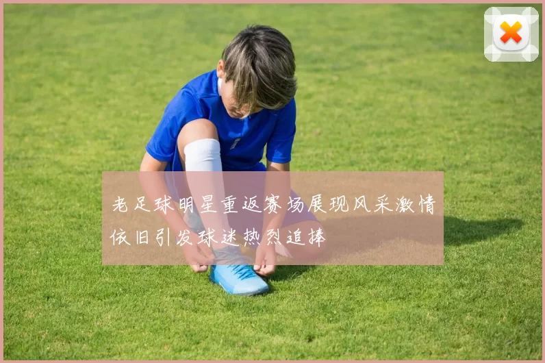 老足球明星重返赛场展现风采激情依旧引发球迷热烈追捧