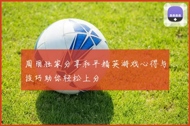 周丽独家分享和平精英游戏心得与技巧助你轻松上分