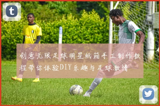 创意无限足球明星纸箱手工制作教程带你体验DIY乐趣与足球激情