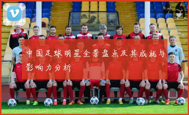 中国足球明星全景盘点及其成就与影响力分析