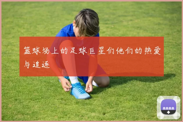 篮球场上的足球巨星们他们的热爱与追逐