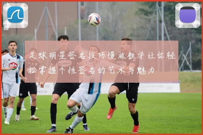 足球明星签名技巧慢放教学让你轻松掌握个性签名的艺术与魅力
