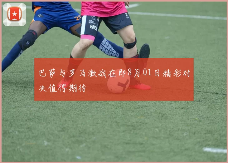 巴萨与罗马激战在即8月01日精彩对决值得期待