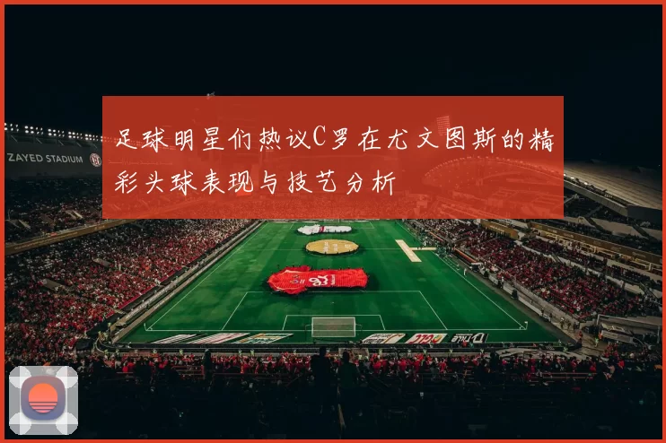 足球明星们热议C罗在尤文图斯的精彩头球表现与技艺分析