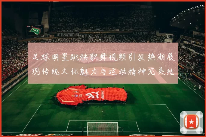 足球明星跳秧歌舞视频引发热潮展现传统文化魅力与运动精神完美结合