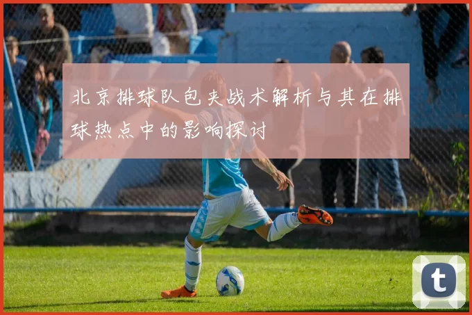 北京排球队包夹战术解析与其在排球热点中的影响探讨