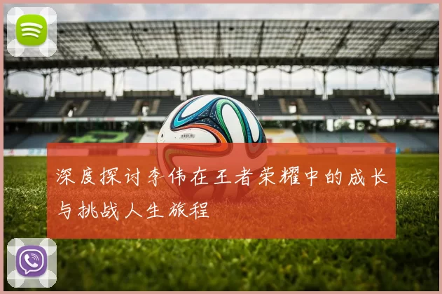 深度探讨李伟在王者荣耀中的成长与挑战人生旅程