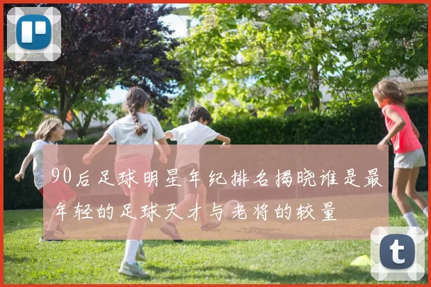 90后足球明星年纪排名揭晓谁是最年轻的足球天才与老将的较量