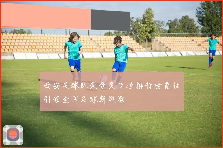 西安足球队荣登灵活性排行榜首位引领全国足球新风潮