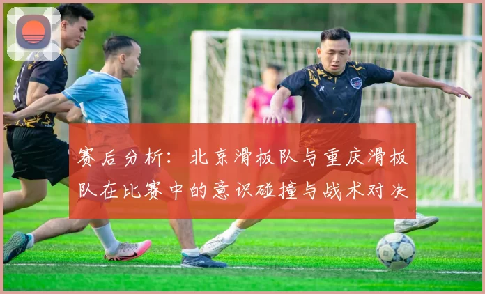 赛后分析：北京滑板队与重庆滑板队在比赛中的意识碰撞与战术对决