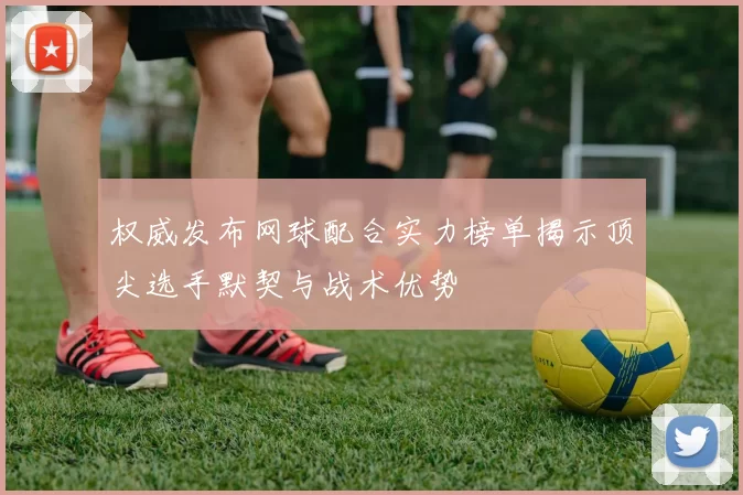 权威发布网球配合实力榜单揭示顶尖选手默契与战术优势