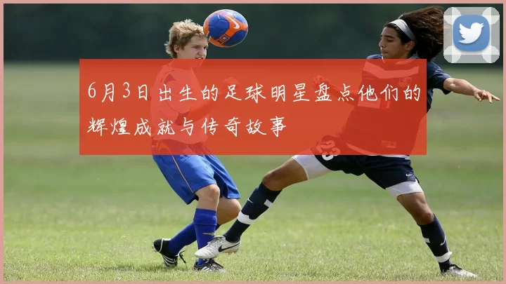 6月3日出生的足球明星盘点他们的辉煌成就与传奇故事