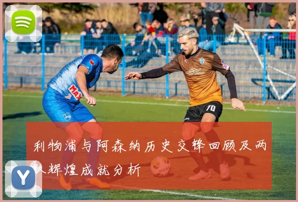 利物浦与阿森纳历史交锋回顾及两队辉煌成就分析