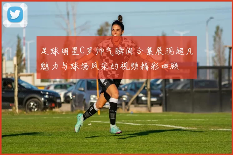 足球明星C罗帅气瞬间合集展现超凡魅力与球场风采的视频精彩回顾