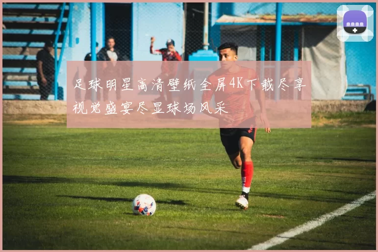 足球明星高清壁纸全屏4K下载尽享视觉盛宴尽显球场风采