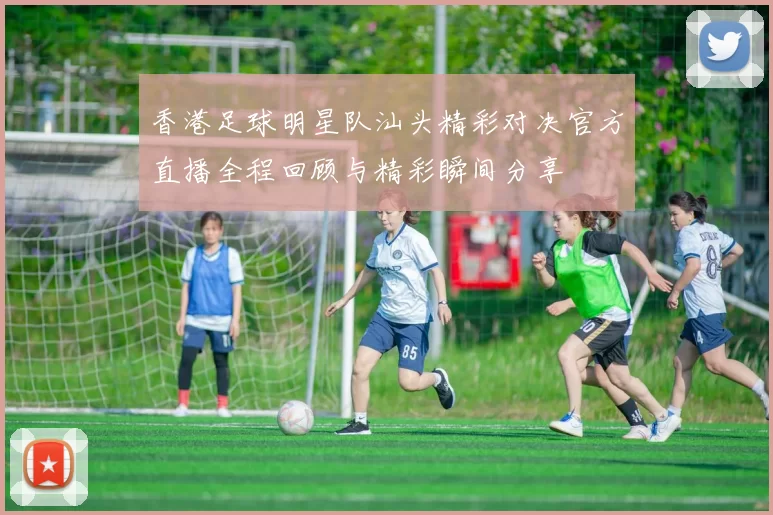香港足球明星队汕头精彩对决官方直播全程回顾与精彩瞬间分享