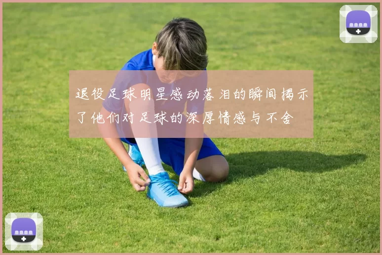 退役足球明星感动落泪的瞬间揭示了他们对足球的深厚情感与不舍