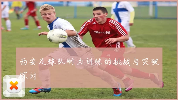 西安足球队耐力训练的挑战与突破探讨