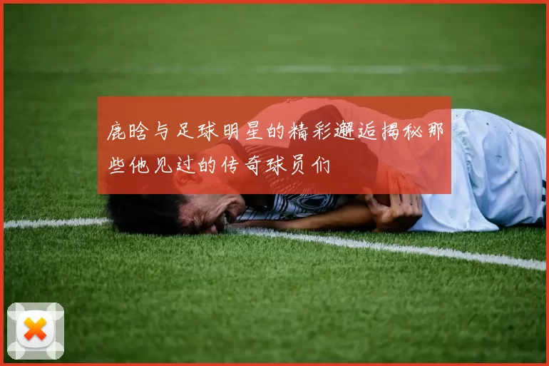 鹿晗与足球明星的精彩邂逅揭秘那些他见过的传奇球员们