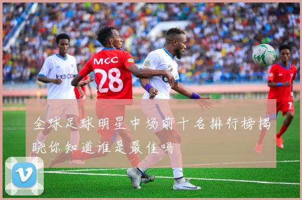 全球足球明星中场前十名排行榜揭晓你知道谁是最佳吗