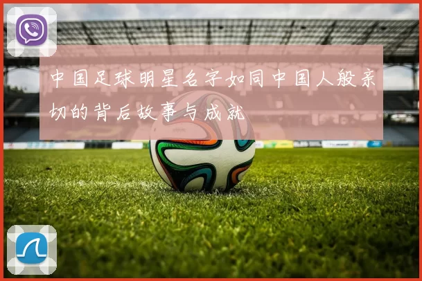 中国足球明星名字如同中国人般亲切的背后故事与成就