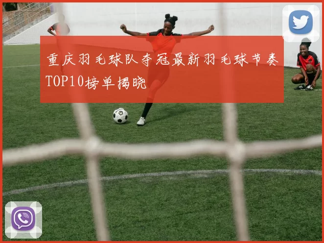 重庆羽毛球队夺冠最新羽毛球节奏TOP10榜单揭晓