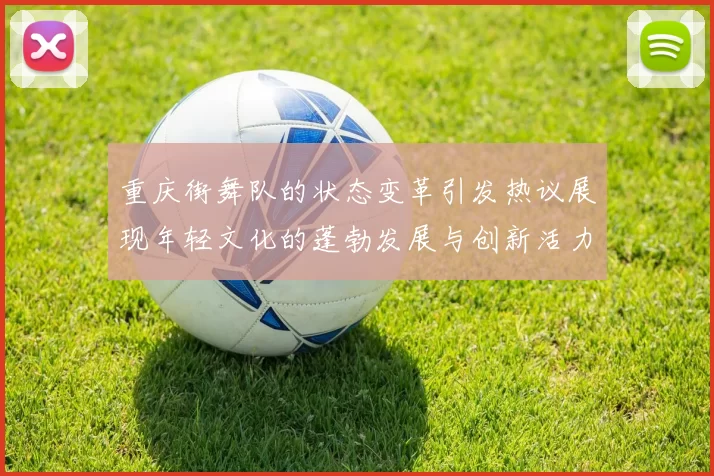 重庆街舞队的状态变革引发热议展现年轻文化的蓬勃发展与创新活力