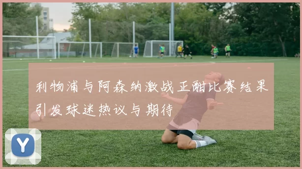 利物浦与阿森纳激战正酣比赛结果引发球迷热议与期待