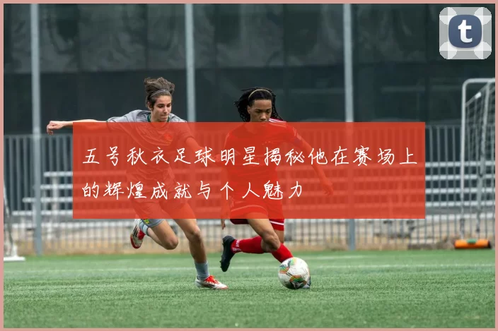 五号秋衣足球明星揭秘他在赛场上的辉煌成就与个人魅力