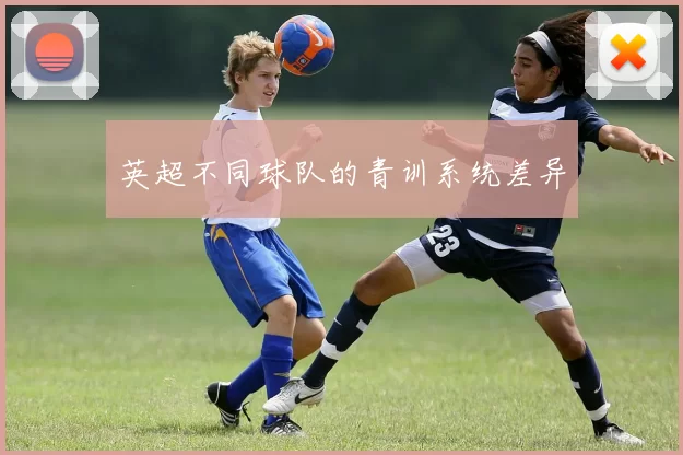 英超不同球队的青训系统差异