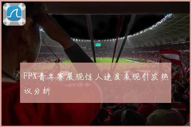 FPX青年赛展现惊人速度表现引发热议分析